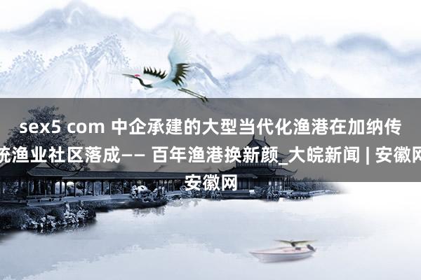 sex5 com 中企承建的大型当代化渔港在加纳传统渔业社区落成—— 百年渔港换新颜_大皖新闻 | 安徽网