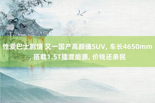 性爱巴士剧情 又一国产高颜值SUV， 车长4650mm， 搭载1.5T插混能源， 价钱还亲民