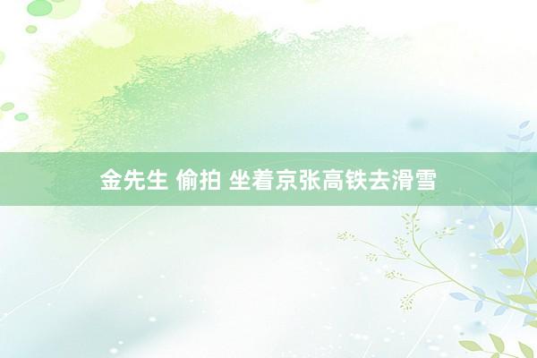 金先生 偷拍 坐着京张高铁去滑雪