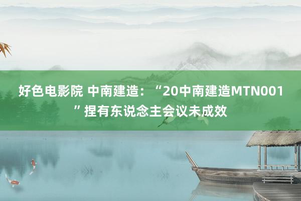 好色电影院 中南建造：“20中南建造MTN001”捏有东说念主会议未成效