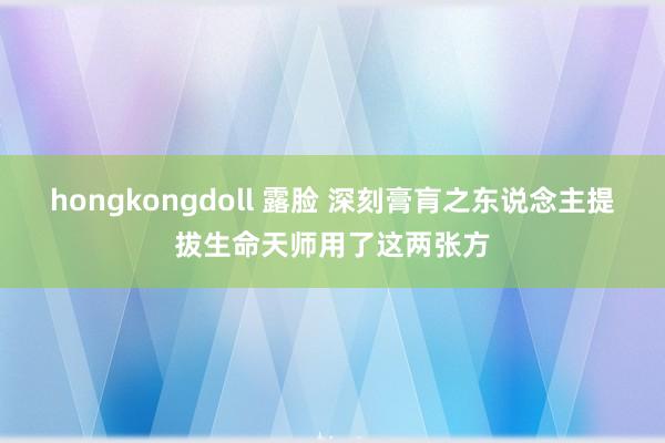hongkongdoll 露脸 深刻膏肓之东说念主提拔生命天师用了这两张方