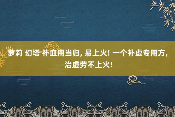 萝莉 幻塔 补血用当归， 易上火! 一个补虚专用方， 治虚劳不上火!