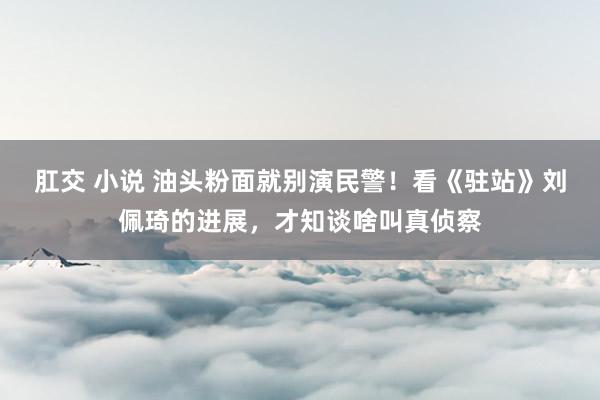 肛交 小说 油头粉面就别演民警！看《驻站》刘佩琦的进展，才知谈啥叫真侦察
