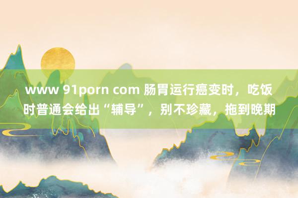 www 91porn com 肠胃运行癌变时，吃饭时普通会给出“辅导”，别不珍藏，拖到晚期