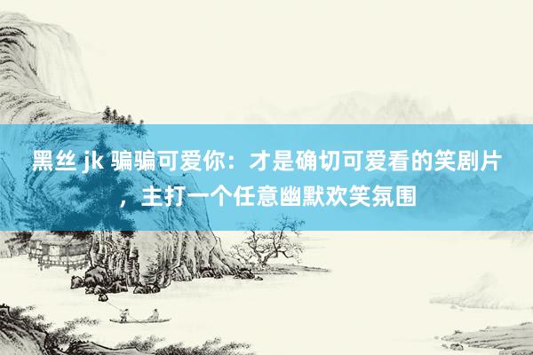 黑丝 jk 骗骗可爱你：才是确切可爱看的笑剧片，主打一个任意幽默欢笑氛围