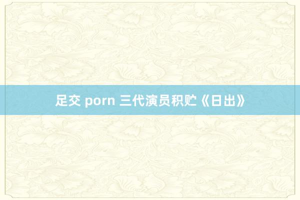 足交 porn 三代演员积贮《日出》