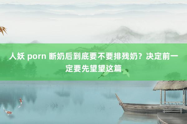 人妖 porn 断奶后到底要不要排残奶？决定前一定要先望望这篇