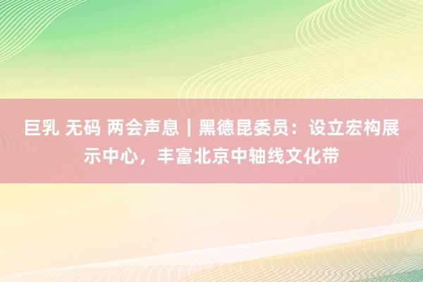 巨乳 无码 两会声息｜黑德昆委员：设立宏构展示中心，丰富北京中轴线文化带