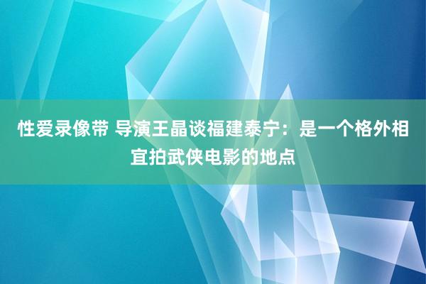 性爱录像带 导演王晶谈福建泰宁：是一个格外相宜拍武侠电影的地点
