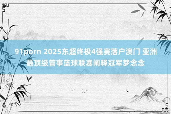 91porn 2025东超终极4强赛落户澳门 亚洲最顶级管事篮球联赛阐释冠军梦念念
