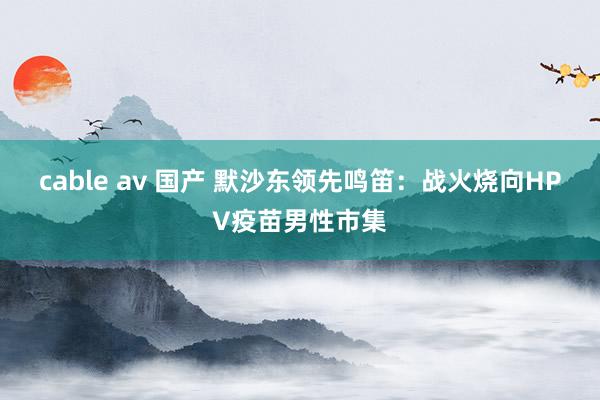 cable av 国产 默沙东领先鸣笛：战火烧向HPV疫苗男性市集