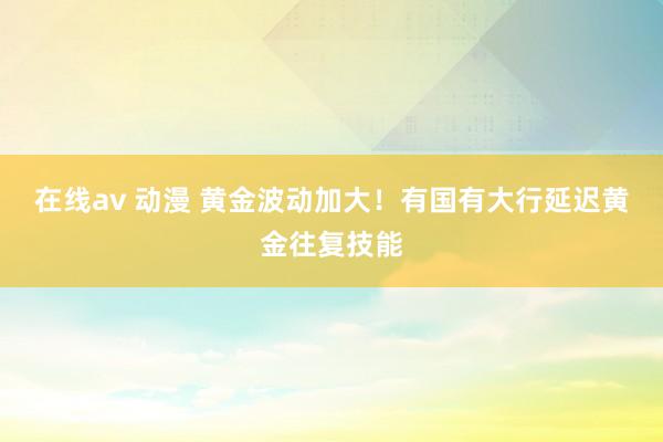 在线av 动漫 黄金波动加大！有国有大行延迟黄金往复技能