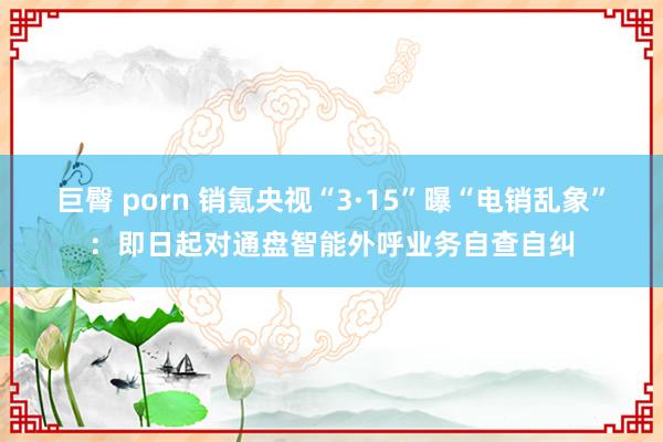 巨臀 porn 销氪央视“3·15”曝“电销乱象”：即日起对通盘智能外呼业务自查自纠