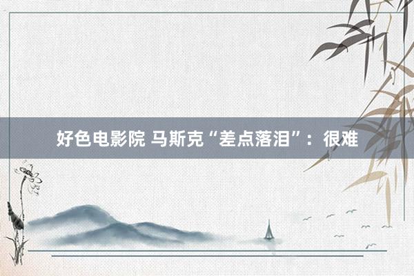 好色电影院 马斯克“差点落泪”：很难