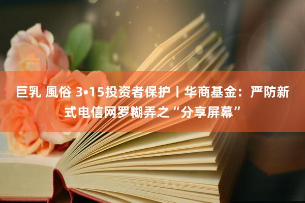 巨乳 風俗 3•15投资者保护丨华商基金：严防新式电信网罗糊弄之“分享屏幕”