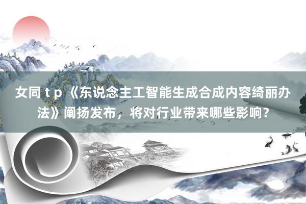 女同 t p 《东说念主工智能生成合成内容绮丽办法》阐扬发布，将对行业带来哪些影响？