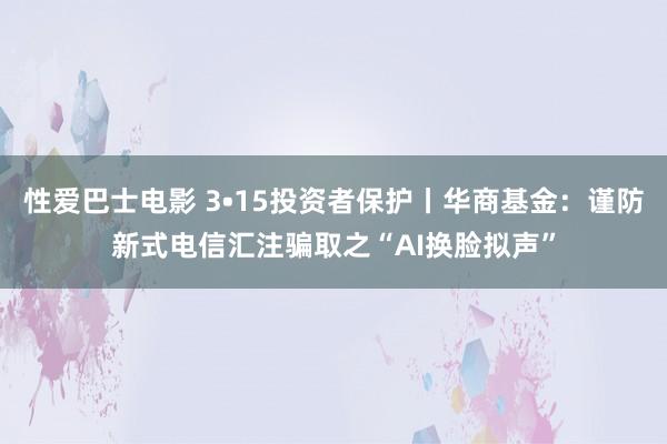 性爱巴士电影 3•15投资者保护丨华商基金：谨防新式电信汇注骗取之“AI换脸拟声”