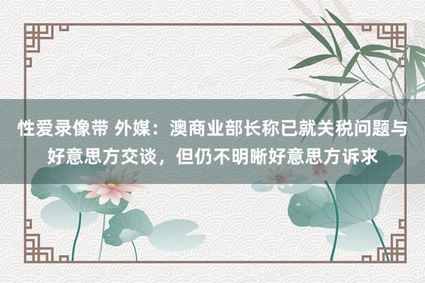 性爱录像带 外媒：澳商业部长称已就关税问题与好意思方交谈，但仍不明晰好意思方诉求