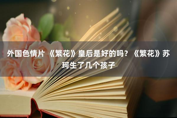 外国色情片 《繁花》皇后是好的吗？《繁花》苏珂生了几个孩子
