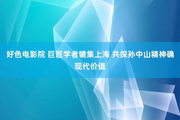 好色电影院 巨匠学者辘集上海 共探孙中山精神确现代价值