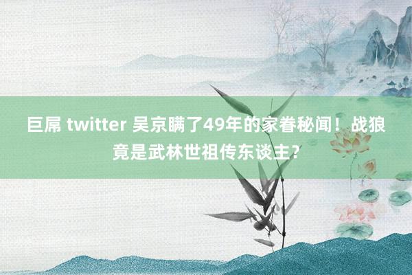 巨屌 twitter 吴京瞒了49年的家眷秘闻！战狼竟是武林世祖传东谈主？