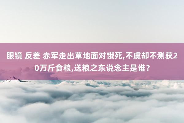 眼镜 反差 赤军走出草地面对饿死，不虞却不测获20万斤食粮，送粮之东说念主是谁？