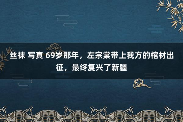 丝袜 写真 69岁那年，左宗棠带上我方的棺材出征，最终复兴了新疆