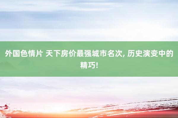 外国色情片 天下房价最强城市名次， 历史演变中的精巧!