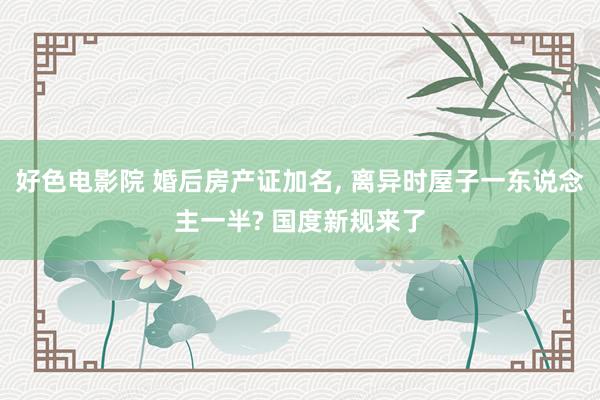 好色电影院 婚后房产证加名， 离异时屋子一东说念主一半? 国度新规来了