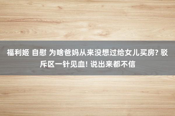 福利姬 自慰 为啥爸妈从来没想过给女儿买房? 驳斥区一针见血! 说出来都不信