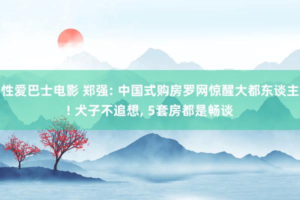 性爱巴士电影 郑强: 中国式购房罗网惊醒大都东谈主! 犬子不追想， 5套房都是畅谈
