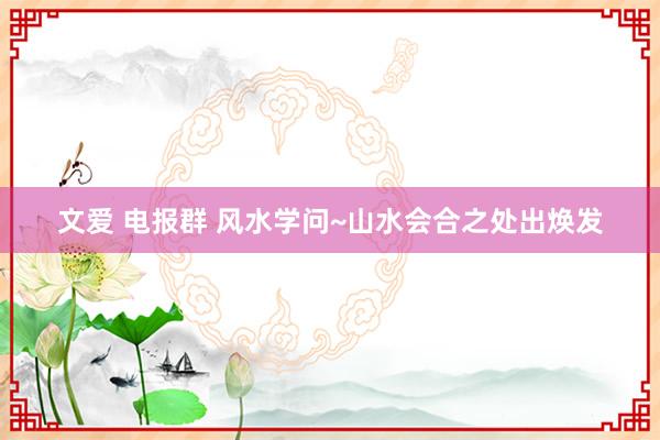 文爱 电报群 风水学问~山水会合之处出焕发
