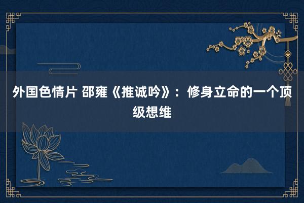 外国色情片 邵雍《推诚吟》：修身立命的一个顶级想维
