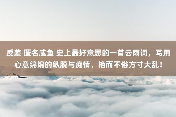 反差 匿名咸鱼 史上最好意思的一首云雨词，写用心意绵绵的纵脱与痴情，艳而不俗方寸大乱！