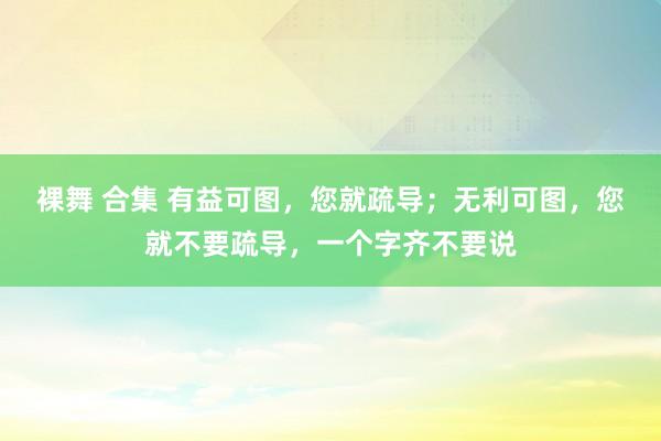 裸舞 合集 有益可图，您就疏导；无利可图，您就不要疏导，一个字齐不要说