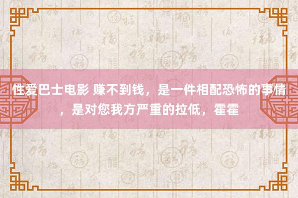 性爱巴士电影 赚不到钱，是一件相配恐怖的事情，是对您我方严重的拉低，霍霍