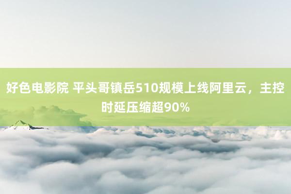 好色电影院 平头哥镇岳510规模上线阿里云，主控时延压缩超90%