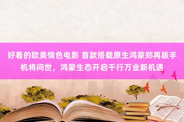 好看的欧美情色电影 首款搭载原生鸿蒙郑再版手机将问世，鸿蒙生态开启千行万业新机遇