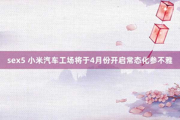 sex5 小米汽车工场将于4月份开启常态化参不雅