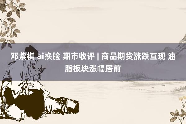 邓紫棋 ai换脸 期市收评 | 商品期货涨跌互现 油脂板块涨幅居前