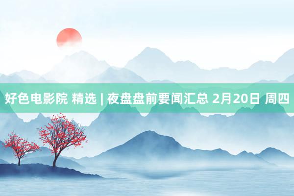 好色电影院 精选 | 夜盘盘前要闻汇总 2月20日 周四