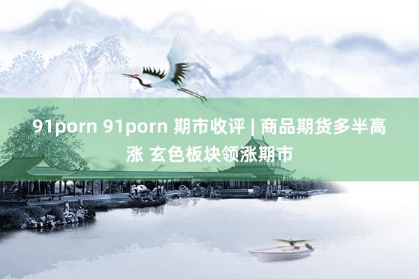 91porn 91porn 期市收评 | 商品期货多半高涨 玄色板块领涨期市