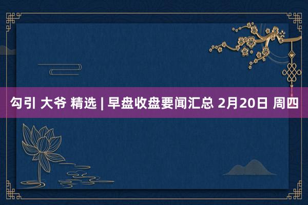 勾引 大爷 精选 | 早盘收盘要闻汇总 2月20日 周四
