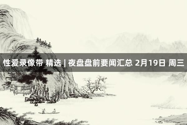 性爱录像带 精选 | 夜盘盘前要闻汇总 2月19日 周三