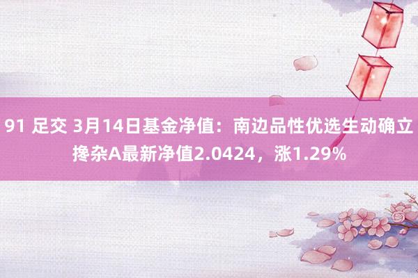 91 足交 3月14日基金净值：南边品性优选生动确立搀杂A最新净值2.0424，涨1.29%