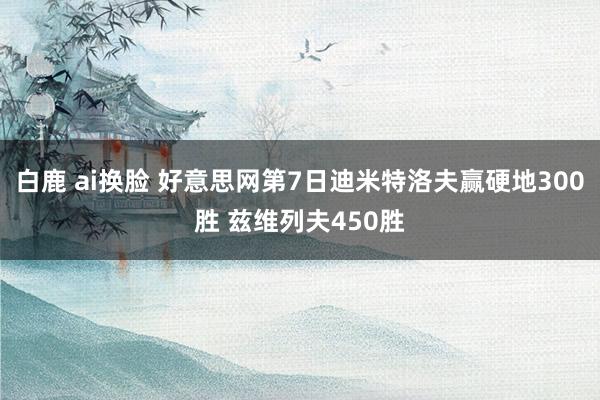 白鹿 ai换脸 好意思网第7日迪米特洛夫赢硬地300胜 兹维列夫450胜