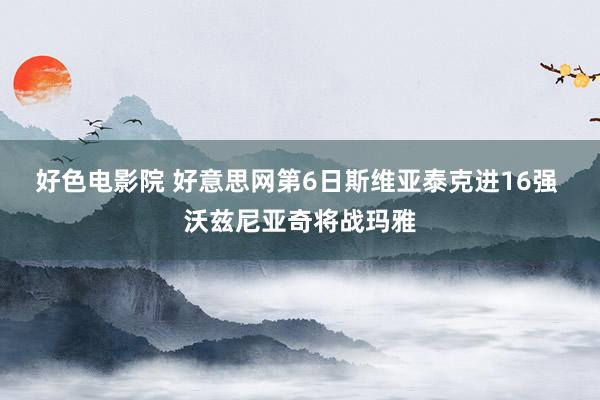 好色电影院 好意思网第6日斯维亚泰克进16强 沃兹尼亚奇将战玛雅