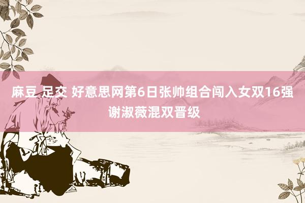 麻豆 足交 好意思网第6日张帅组合闯入女双16强 谢淑薇混双晋级