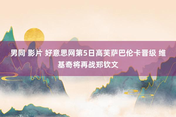 男同 影片 好意思网第5日高芙萨巴伦卡晋级 维基奇将再战郑钦文