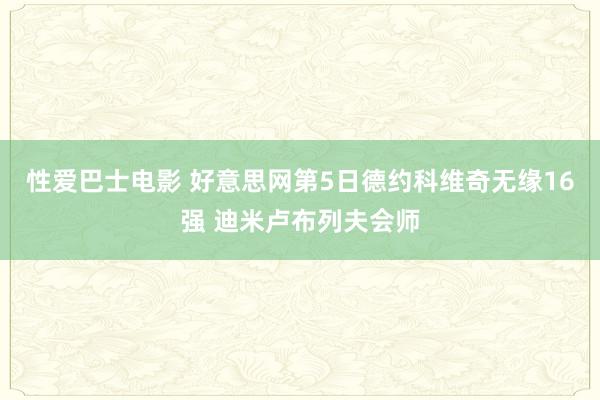 性爱巴士电影 好意思网第5日德约科维奇无缘16强 迪米卢布列夫会师